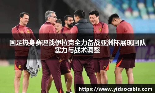 国足热身赛迎战伊拉克全力备战亚洲杯展现团队实力与战术调整